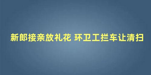 新郎接亲放礼花 环卫工拦车让清扫